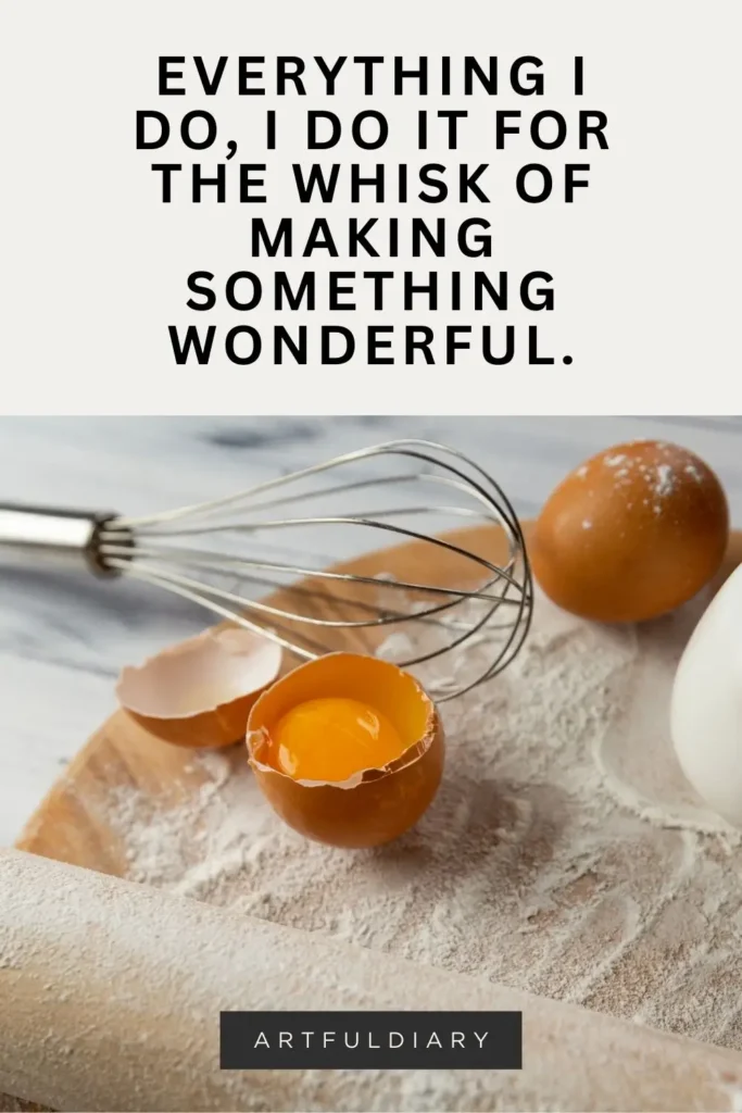 Everything I do, I do it for the whisk of making something wonderful. Baking pun