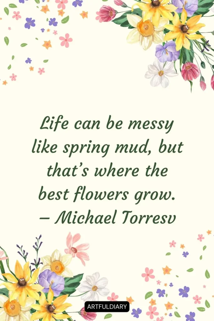 Life can be messy like spring mud, but that’s where the best flowers grow. – Michael Torresv quotes