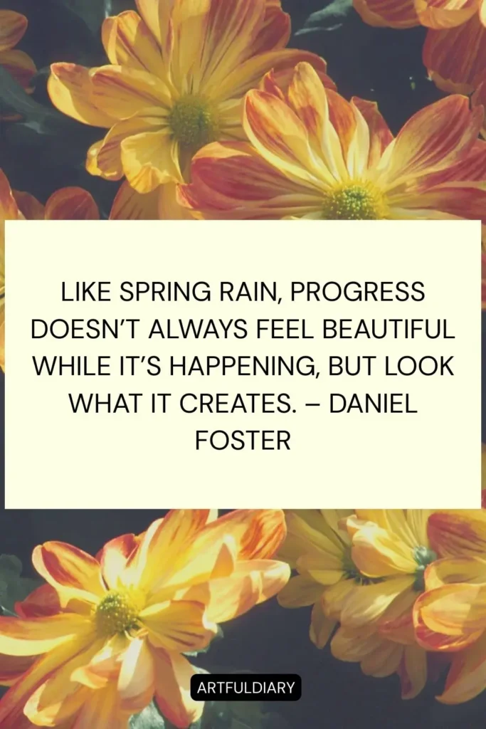 Like spring rain, progress doesn’t always feel beautiful while it’s happening, but look what it creates. – Daniel Foster quotes