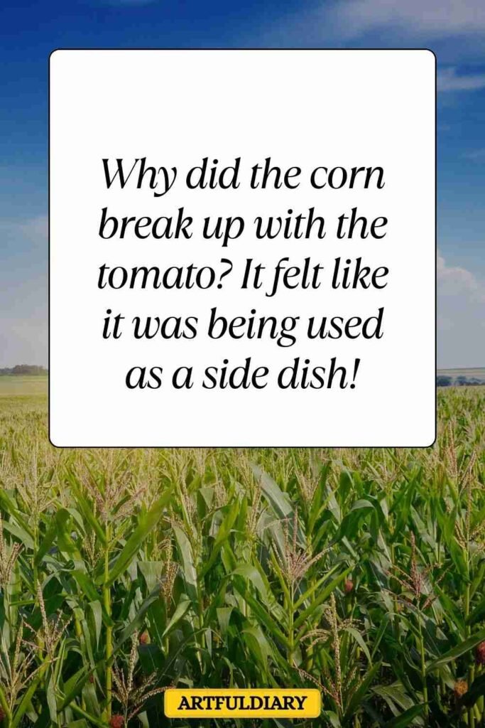Why did the corn break up with the tomato_ It felt like it was being used as a side dish! corn puns