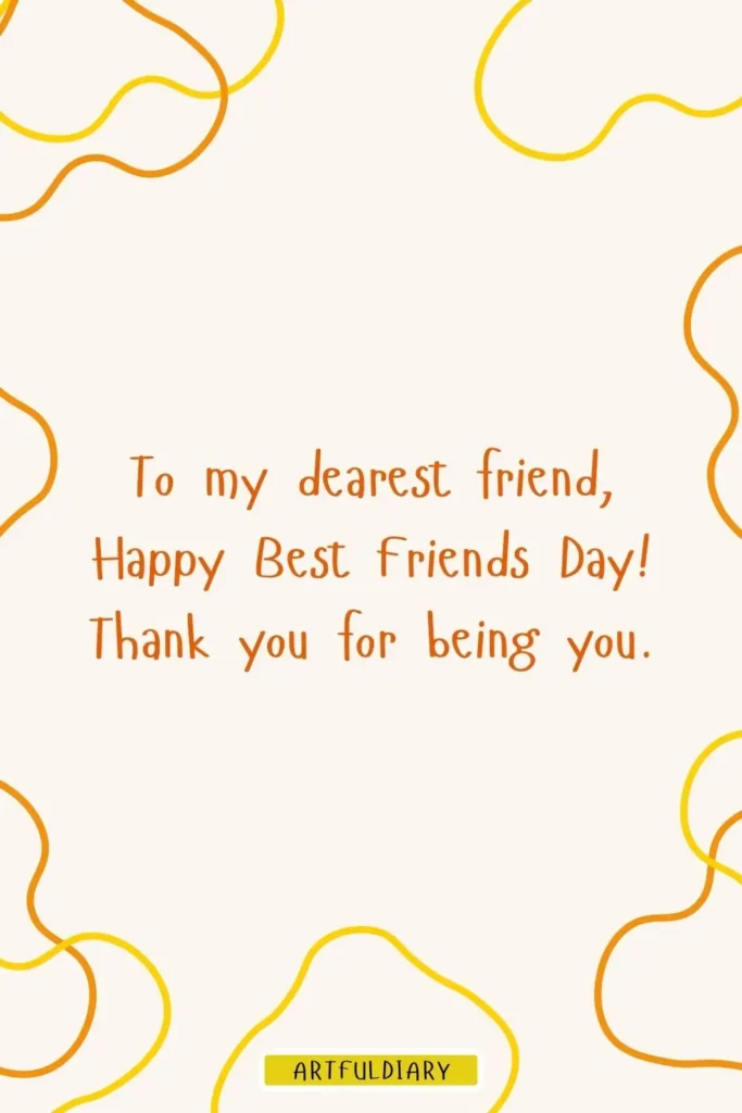 To my dearest friend, Happy Best Friends Day! Thank you for being you, best friendship day quotes