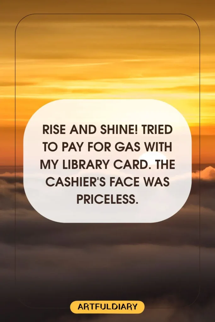 Rise and shine! Tried to pay for gas with my library card. The cashier's face was priceless, funny good morning messages